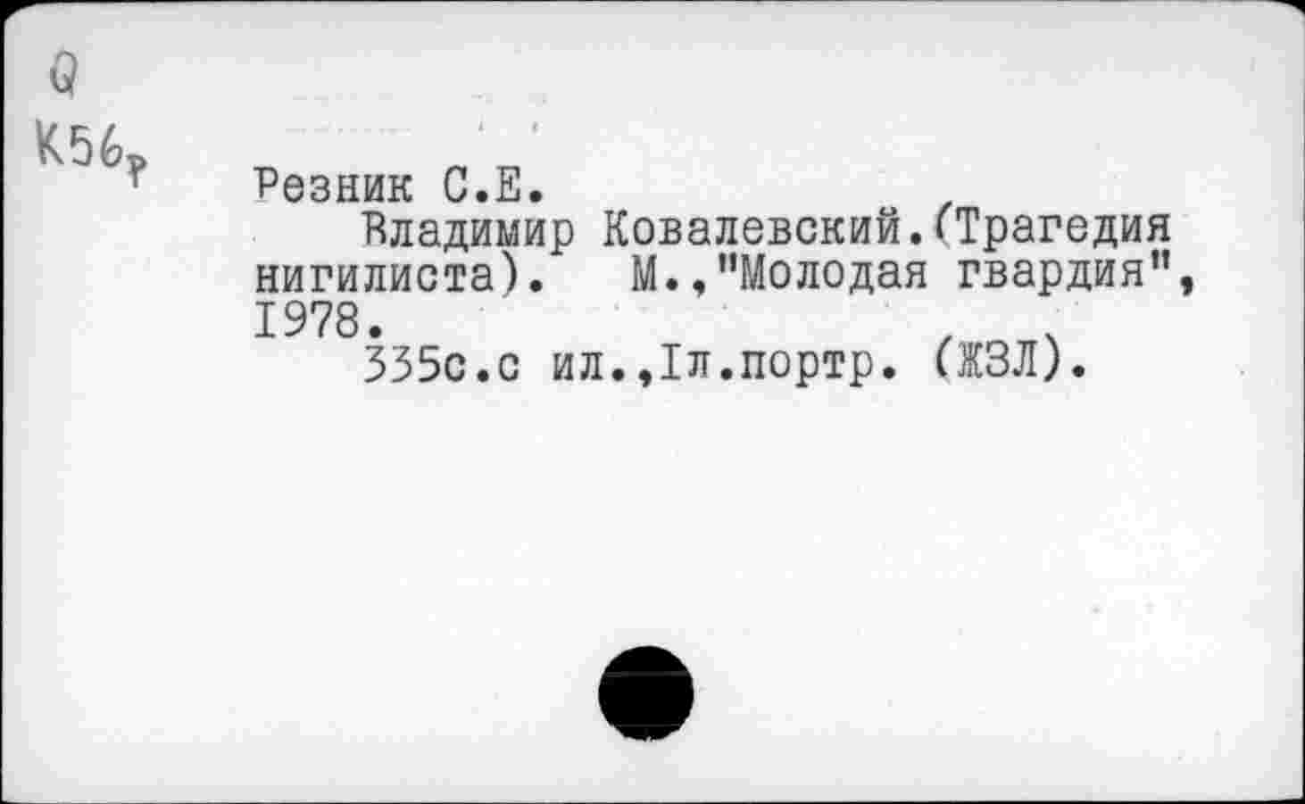 ﻿о
К56?
Резник С.Е.
Владимир Ковалевский.(Трагедия нигилиста). М.,’’Молодая гвардия”, 1978.	, ч
335с.с ил.,1л.портр. (ЖЗЛ).